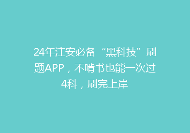 24年注安必备“黑科技”刷题APP，不啃书也能一次过4科，刷完上岸