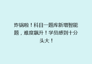 炸锅啦！科目一题库新增智能题，难度飙升！学员感到十分头大！