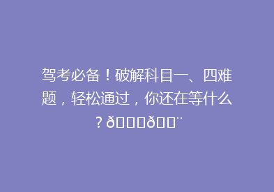驾考必备！破解科目一、四难题，轻松通过，你还在等什么？🚗💨