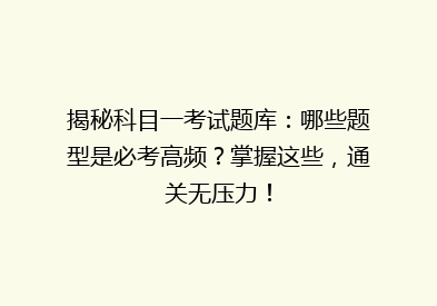 揭秘科目一考试题库：哪些题型是必考高频？掌握这些，通关无压力！