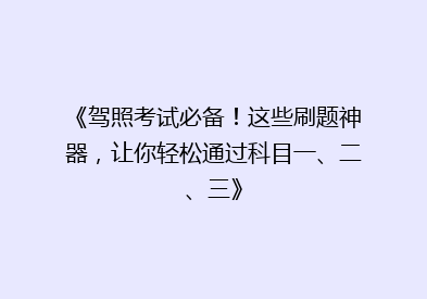 《驾照考试必备！这些刷题神器，让你轻松通过科目一、二、三》