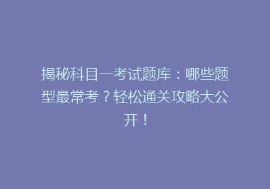 揭秘科目一考试题库：哪些题型最常考？轻松通关攻略大公开！