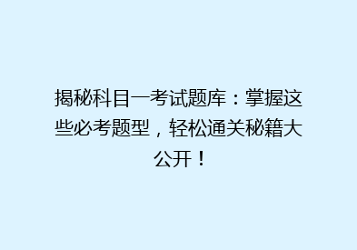 揭秘科目一考试题库：掌握这些必考题型，轻松通关秘籍大公开！