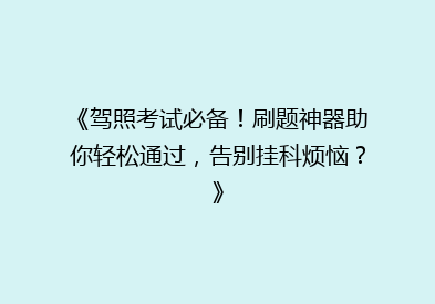 《驾照考试必备！刷题神器助你轻松通过，告别挂科烦恼？》