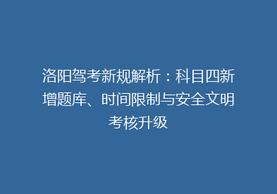 洛阳驾考新规解析：科目四新增题库、时间限制与安全文明考核升级