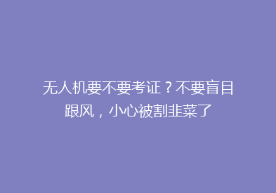 无人机要不要考证？不要盲目跟风，小心被割韭菜了